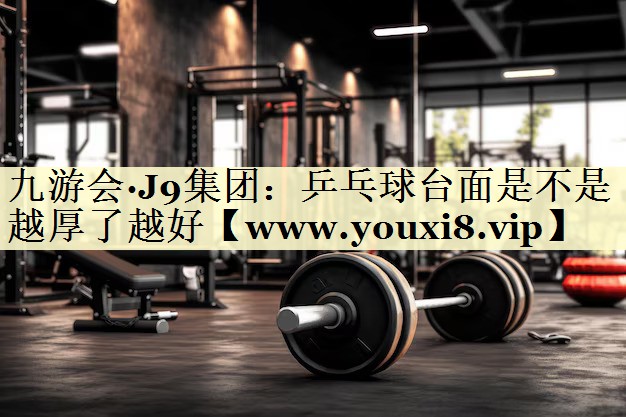 乒乓球台面是不是越厚了越好 乒乓球台面是不是越厚了越好
